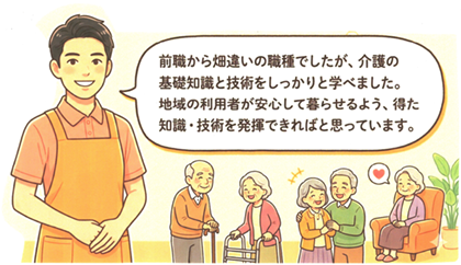 前職から畑違いの職種でしたが、介護の基礎知識と技術をしっかり学べました。地域の利用者が安心して暮らせるよう、得た知識・技術を発揮できればと思っています。